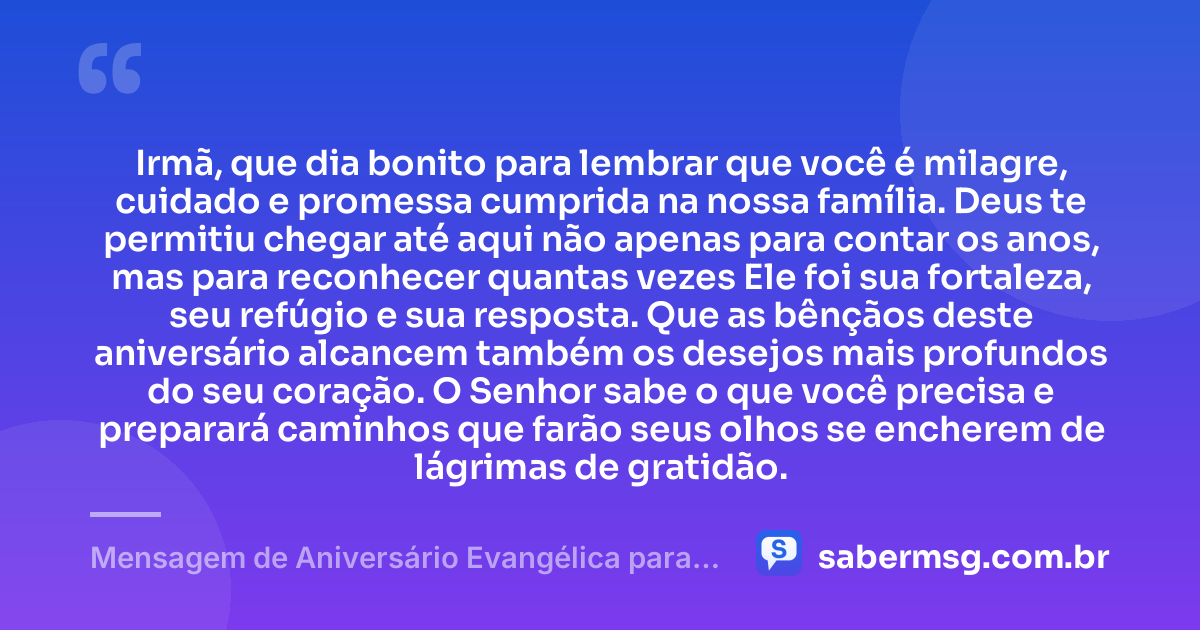 Irmã, que dia bonito para lembrar que você é milagre, cuidado e promessa cumprida na nossa família. Deus te permitiu chegar até aqui não apenas para contar os anos, mas para reconhecer quantas vezes Ele foi sua fortaleza, seu refúgio e sua resposta. Que as bênçãos deste aniversário alcancem também os desejos mais profundos do seu coração. O Senhor sabe o que você precisa e preparará caminhos que farão seus olhos se encherem de lágrimas de gratidão. — Mensagem de Aniversário Evangélica para Irmã para Chorar