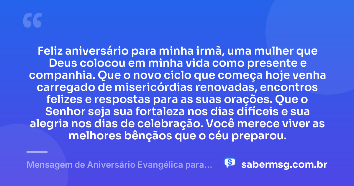 Feliz aniversário para minha irmã, uma mulher que Deus colocou em minha vida como presente e companhia. Que o novo ciclo que começa hoje venha carregado de misericórdias renovadas, encontros felizes e respostas para as suas orações. Que o Senhor seja sua fortaleza nos dias difíceis e sua alegria nos dias de celebração. Você merece viver as melhores bênçãos que o céu preparou. — Mensagem de Aniversário Evangélica para Irmã para Status