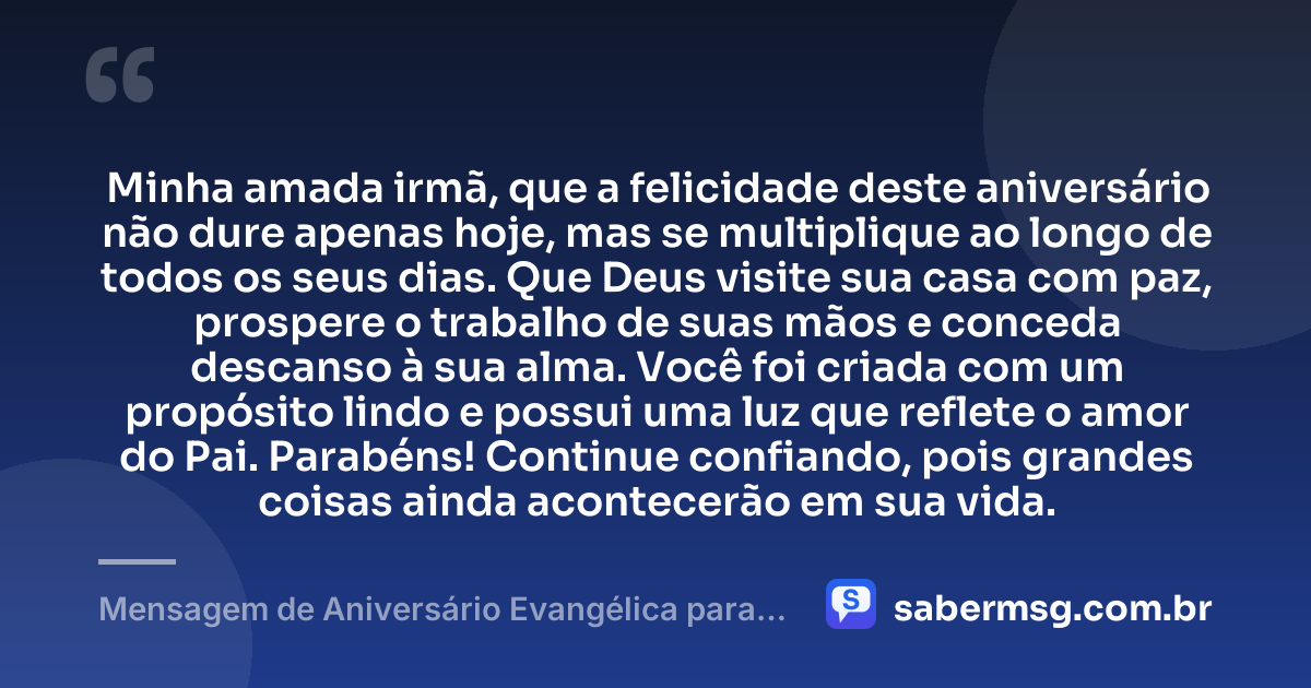 Minha amada irmã, que a felicidade deste aniversário não dure apenas hoje, mas se multiplique ao longo de todos os seus dias. Que Deus visite sua casa com paz, prospere o trabalho de suas mãos e conceda descanso à sua alma. Você foi criada com um propósito lindo e possui uma luz que reflete o amor do Pai. Parabéns! Continue confiando, pois grandes coisas ainda acontecerão em sua vida. — Mensagem de Aniversário Evangélica para Irmã para Status