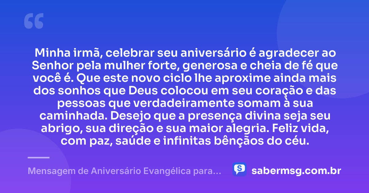 Minha irmã, celebrar seu aniversário é agradecer ao Senhor pela mulher forte, generosa e cheia de fé que você é. Que este novo ciclo lhe aproxime ainda mais dos sonhos que Deus colocou em seu coração e das pessoas que verdadeiramente somam à sua caminhada. Desejo que a presença divina seja seu abrigo, sua direção e sua maior alegria. Feliz vida, com paz, saúde e infinitas bênçãos do céu. — Mensagem de Aniversário Evangélica para Irmã para Status