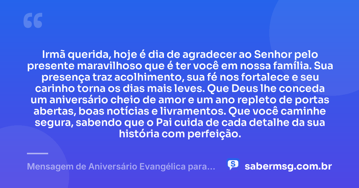 Irmã querida, hoje é dia de agradecer ao Senhor pelo presente maravilhoso que é ter você em nossa família. Sua presença traz acolhimento, sua fé nos fortalece e seu carinho torna os dias mais leves. Que Deus lhe conceda um aniversário cheio de amor e um ano repleto de portas abertas, boas notícias e livramentos. Que você caminhe segura, sabendo que o Pai cuida de cada detalhe da sua história com perfeição. — Mensagem de Aniversário Evangélica para Irmã para WhatsApp