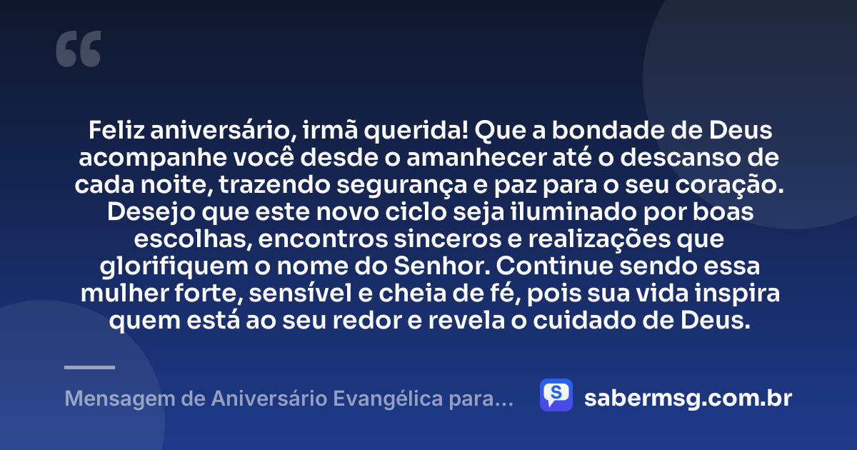 Feliz aniversário, irmã querida! Que a bondade de Deus acompanhe você desde o amanhecer até o descanso de cada noite, trazendo segurança e paz para o seu coração. Desejo que este novo ciclo seja iluminado por boas escolhas, encontros sinceros e realizações que glorifiquem o nome do Senhor. Continue sendo essa mulher forte, sensível e cheia de fé, pois sua vida inspira quem está ao seu redor e revela o cuidado de Deus. — Mensagem de Aniversário Evangélica para Irmã para WhatsApp