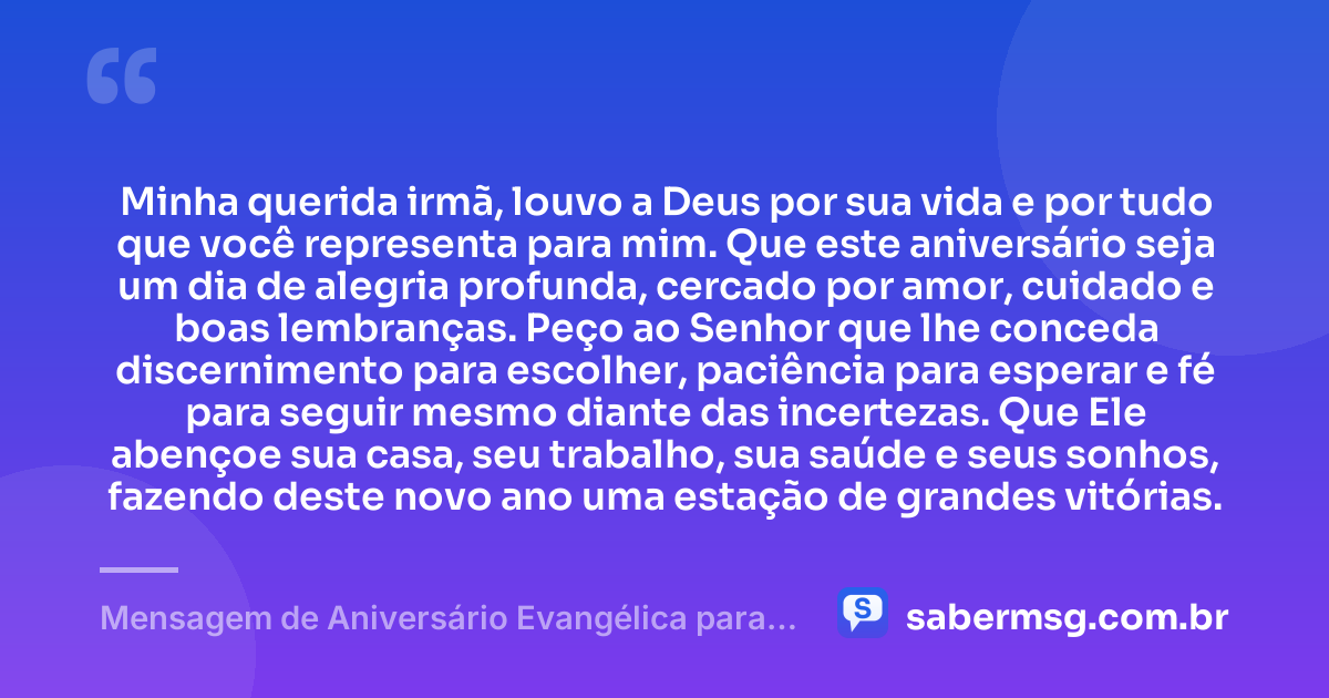 Minha querida irmã, louvo a Deus por sua vida e por tudo que você representa para mim. Que este aniversário seja um dia de alegria profunda, cercado por amor, cuidado e boas lembranças. Peço ao Senhor que lhe conceda discernimento para escolher, paciência para esperar e fé para seguir mesmo diante das incertezas. Que Ele abençoe sua casa, seu trabalho, sua saúde e seus sonhos, fazendo deste novo ano uma estação de grandes vitórias. — Mensagem de Aniversário Evangélica para Irmã para WhatsApp