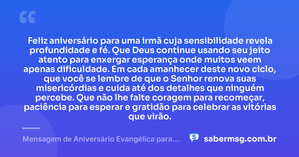 Feliz aniversário para uma irmã cuja sensibilidade revela profundidade e fé. Que Deus continue usando seu jeito atento para enxergar esperança onde muitos veem apenas dificuldade. Em cada amanhecer deste novo ciclo, que você se lembre de que o Senhor renova suas misericórdias e cuida até dos detalhes que ninguém percebe. Que não lhe falte coragem para recomeçar, paciência para esperar e gratidão para celebrar as vitórias que virão. — Mensagem de Aniversário Evangélica para Irmã Reflexiva