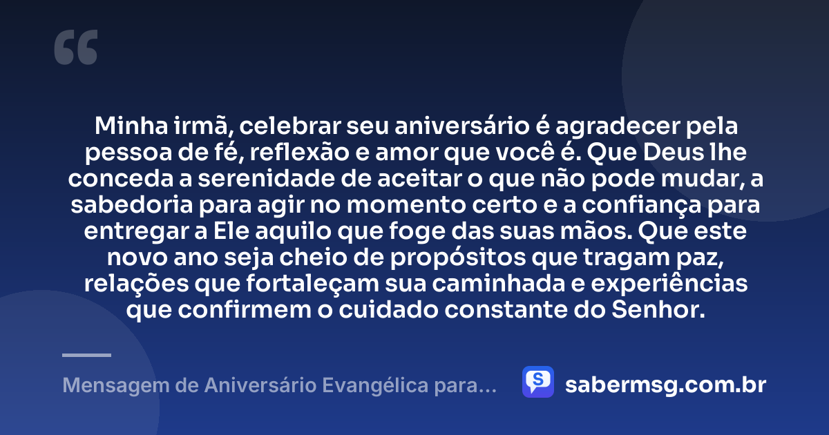 Minha irmã, celebrar seu aniversário é agradecer pela pessoa de fé, reflexão e amor que você é. Que Deus lhe conceda a serenidade de aceitar o que não pode mudar, a sabedoria para agir no momento certo e a confiança para entregar a Ele aquilo que foge das suas mãos. Que este novo ano seja cheio de propósitos que tragam paz, relações que fortaleçam sua caminhada e experiências que confirmem o cuidado constante do Senhor. — Mensagem de Aniversário Evangélica para Irmã Reflexiva