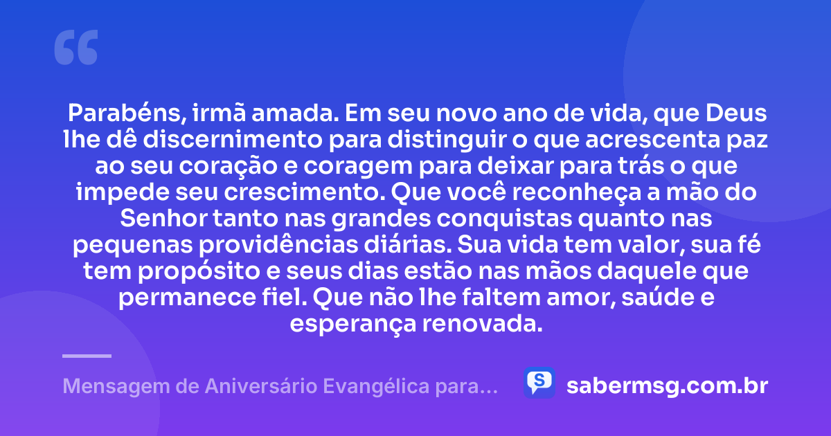 Parabéns, irmã amada. Em seu novo ano de vida, que Deus lhe dê discernimento para distinguir o que acrescenta paz ao seu coração e coragem para deixar para trás o que impede seu crescimento. Que você reconheça a mão do Senhor tanto nas grandes conquistas quanto nas pequenas providências diárias. Sua vida tem valor, sua fé tem propósito e seus dias estão nas mãos daquele que permanece fiel. Que não lhe faltem amor, saúde e esperança renovada. — Mensagem de Aniversário Evangélica para Irmã Reflexiva