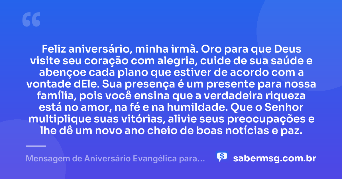 Feliz aniversário, minha irmã. Oro para que Deus visite seu coração com alegria, cuide de sua saúde e abençoe cada plano que estiver de acordo com a vontade dEle. Sua presença é um presente para nossa família, pois você ensina que a verdadeira riqueza está no amor, na fé e na humildade. Que o Senhor multiplique suas vitórias, alivie seus preocupações e lhe dê um novo ano cheio de boas notícias e paz. — Mensagem de Aniversário Evangélica para Irmã Simples