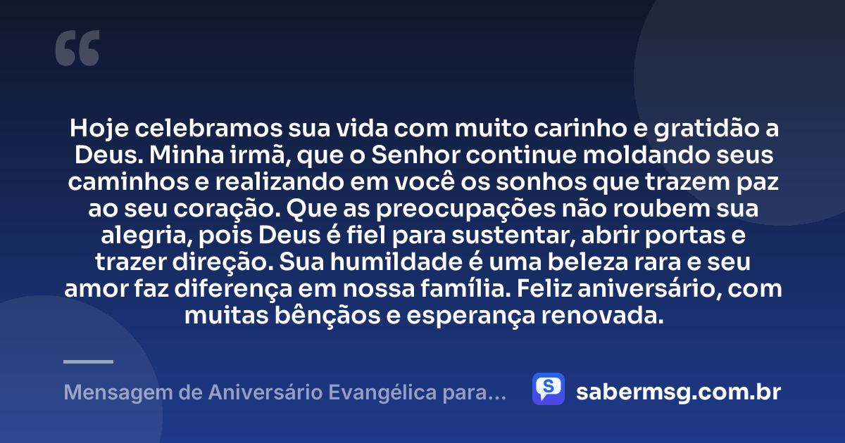 Hoje celebramos sua vida com muito carinho e gratidão a Deus. Minha irmã, que o Senhor continue moldando seus caminhos e realizando em você os sonhos que trazem paz ao seu coração. Que as preocupações não roubem sua alegria, pois Deus é fiel para sustentar, abrir portas e trazer direção. Sua humildade é uma beleza rara e seu amor faz diferença em nossa família. Feliz aniversário, com muitas bênçãos e esperança renovada. — Mensagem de Aniversário Evangélica para Irmã Simples