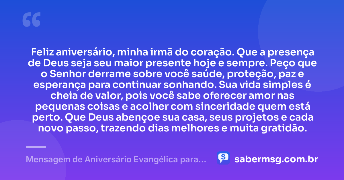 Feliz aniversário, minha irmã do coração. Que a presença de Deus seja seu maior presente hoje e sempre. Peço que o Senhor derrame sobre você saúde, proteção, paz e esperança para continuar sonhando. Sua vida simples é cheia de valor, pois você sabe oferecer amor nas pequenas coisas e acolher com sinceridade quem está perto. Que Deus abençoe sua casa, seus projetos e cada novo passo, trazendo dias melhores e muita gratidão. — Mensagem de Aniversário Evangélica para Irmã Simples