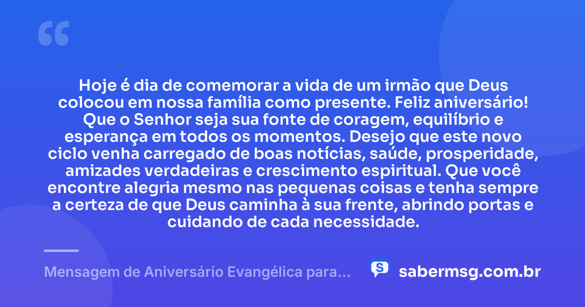 Hoje é dia de comemorar a vida de um irmão que Deus colocou em nossa família como presente. Feliz aniversário! Que o Senhor seja sua fonte de coragem, equilíbrio e esperança em todos os momentos. Desejo que este novo ciclo venha carregado de boas notícias, saúde, prosperidade, amizades verdadeiras e crescimento espiritual. Que você encontre alegria mesmo nas pequenas coisas e tenha sempre a certeza de que Deus caminha à sua frente, abrindo portas e cuidando de cada necessidade. — Mensagem de Aniversário Evangélica para Irmão