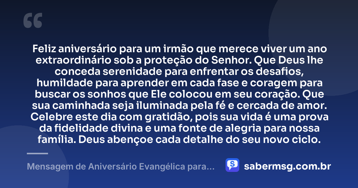 Feliz aniversário para um irmão que merece viver um ano extraordinário sob a proteção do Senhor. Que Deus lhe conceda serenidade para enfrentar os desafios, humildade para aprender em cada fase e coragem para buscar os sonhos que Ele colocou em seu coração. Que sua caminhada seja iluminada pela fé e cercada de amor. Celebre este dia com gratidão, pois sua vida é uma prova da fidelidade divina e uma fonte de alegria para nossa família. Deus abençoe cada detalhe do seu novo ciclo. — Mensagem de Aniversário Evangélica para Irmão