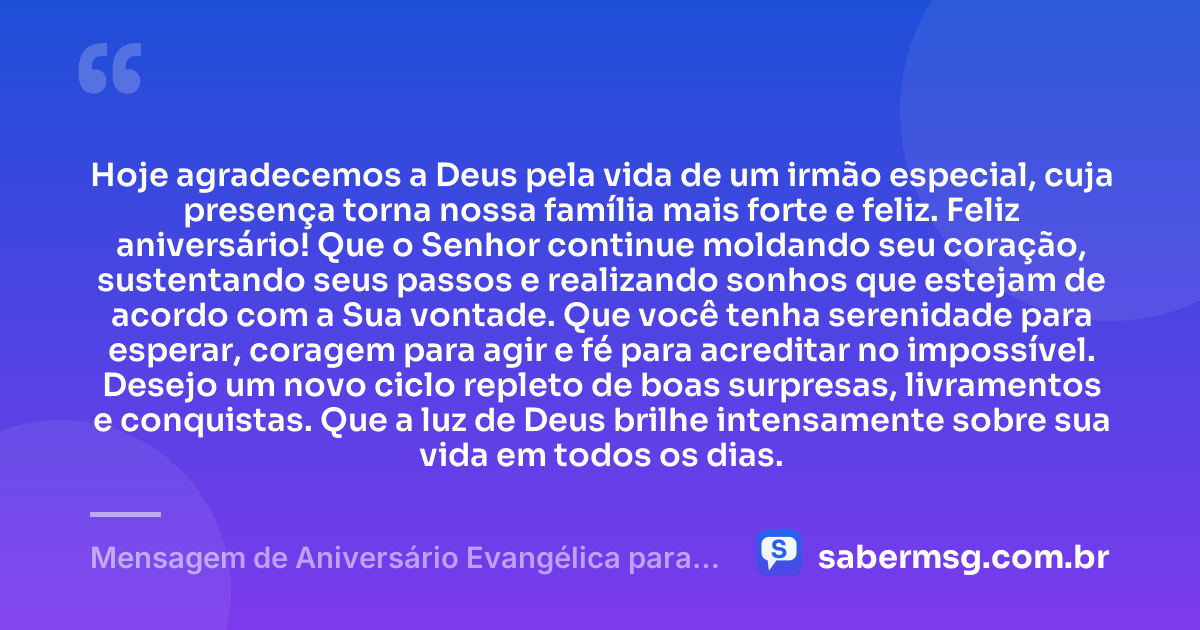 Hoje agradecemos a Deus pela vida de um irmão especial, cuja presença torna nossa família mais forte e feliz. Feliz aniversário! Que o Senhor continue moldando seu coração, sustentando seus passos e realizando sonhos que estejam de acordo com a Sua vontade. Que você tenha serenidade para esperar, coragem para agir e fé para acreditar no impossível. Desejo um novo ciclo repleto de boas surpresas, livramentos e conquistas. Que a luz de Deus brilhe intensamente sobre sua vida em todos os dias. — Mensagem de Aniversário Evangélica para Irmão