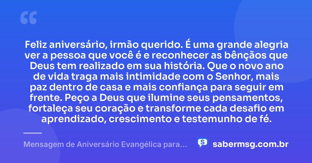 Feliz aniversário, irmão querido. É uma grande alegria ver a pessoa que você é e reconhecer as bênçãos que Deus tem realizado em sua história. Que o novo ano de vida traga mais intimidade com o Senhor, mais paz dentro de casa e mais confiança para seguir em frente. Peço a Deus que ilumine seus pensamentos, fortaleça seu coração e transforme cada desafio em aprendizado, crescimento e testemunho de fé. — Mensagem de Aniversário Evangélica para Irmão de Sangue
