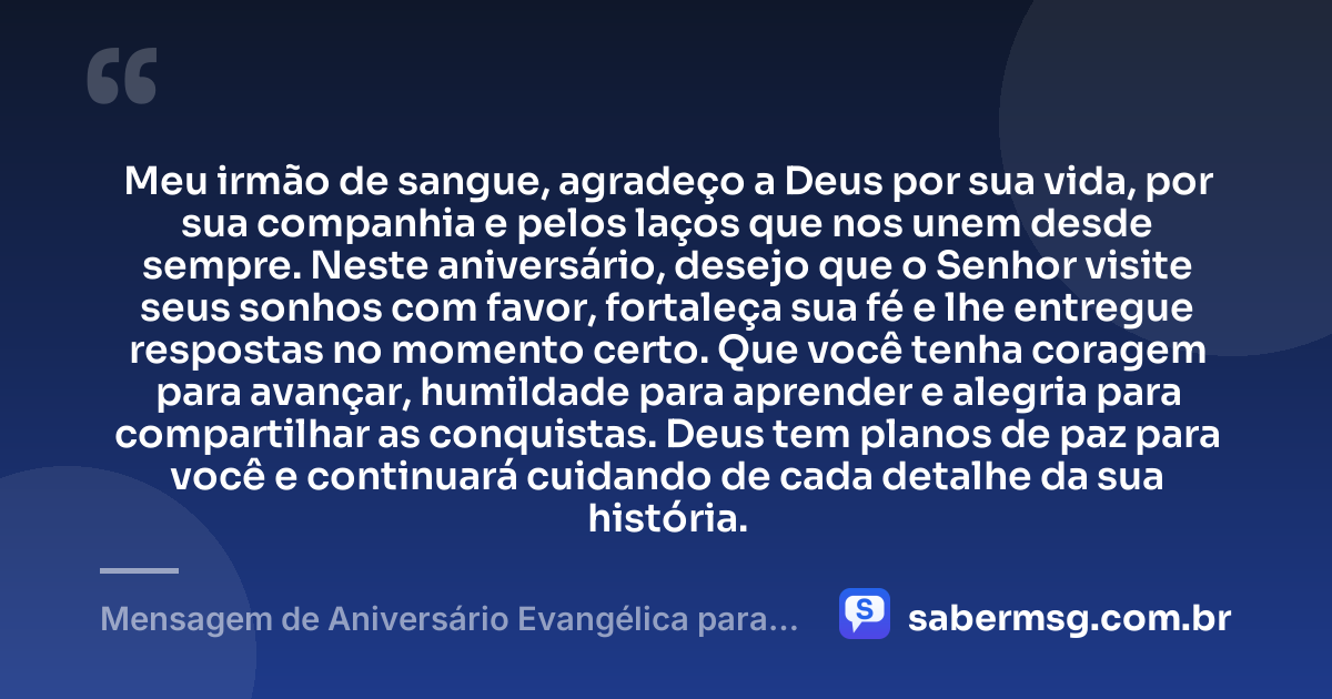 Meu irmão de sangue, agradeço a Deus por sua vida, por sua companhia e pelos laços que nos unem desde sempre. Neste aniversário, desejo que o Senhor visite seus sonhos com favor, fortaleça sua fé e lhe entregue respostas no momento certo. Que você tenha coragem para avançar, humildade para aprender e alegria para compartilhar as conquistas. Deus tem planos de paz para você e continuará cuidando de cada detalhe da sua história. — Mensagem de Aniversário Evangélica para Irmão de Sangue