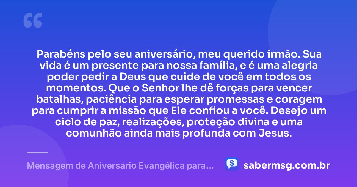 Parabéns pelo seu aniversário, meu querido irmão. Sua vida é um presente para nossa família, e é uma alegria poder pedir a Deus que cuide de você em todos os momentos. Que o Senhor lhe dê forças para vencer batalhas, paciência para esperar promessas e coragem para cumprir a missão que Ele confiou a você. Desejo um ciclo de paz, realizações, proteção divina e uma comunhão ainda mais profunda com Jesus. — Mensagem de Aniversário Evangélica para Irmão de Sangue