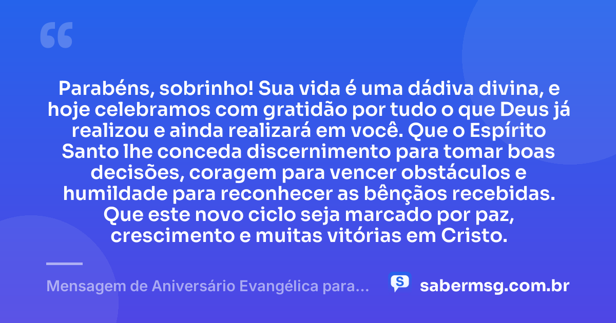 Parabéns, sobrinho! Sua vida é uma dádiva divina, e hoje celebramos com gratidão por tudo o que Deus já realizou e ainda realizará em você. Que o Espírito Santo lhe conceda discernimento para tomar boas decisões, coragem para vencer obstáculos e humildade para reconhecer as bênçãos recebidas. Que este novo ciclo seja marcado por paz, crescimento e muitas vitórias em Cristo. — Mensagem de Aniversário Evangélica para Sobrinho