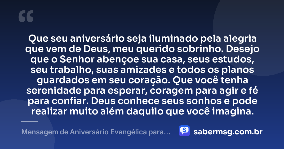 Que seu aniversário seja iluminado pela alegria que vem de Deus, meu querido sobrinho. Desejo que o Senhor abençoe sua casa, seus estudos, seu trabalho, suas amizades e todos os planos guardados em seu coração. Que você tenha serenidade para esperar, coragem para agir e fé para confiar. Deus conhece seus sonhos e pode realizar muito além daquilo que você imagina. — Mensagem de Aniversário Evangélica para Sobrinho