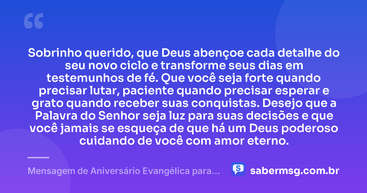 Sobrinho querido, que Deus abençoe cada detalhe do seu novo ciclo e transforme seus dias em testemunhos de fé. Que você seja forte quando precisar lutar, paciente quando precisar esperar e grato quando receber suas conquistas. Desejo que a Palavra do Senhor seja luz para suas decisões e que você jamais se esqueça de que há um Deus poderoso cuidando de você com amor eterno. — Mensagem de Aniversário Evangélica para Sobrinho