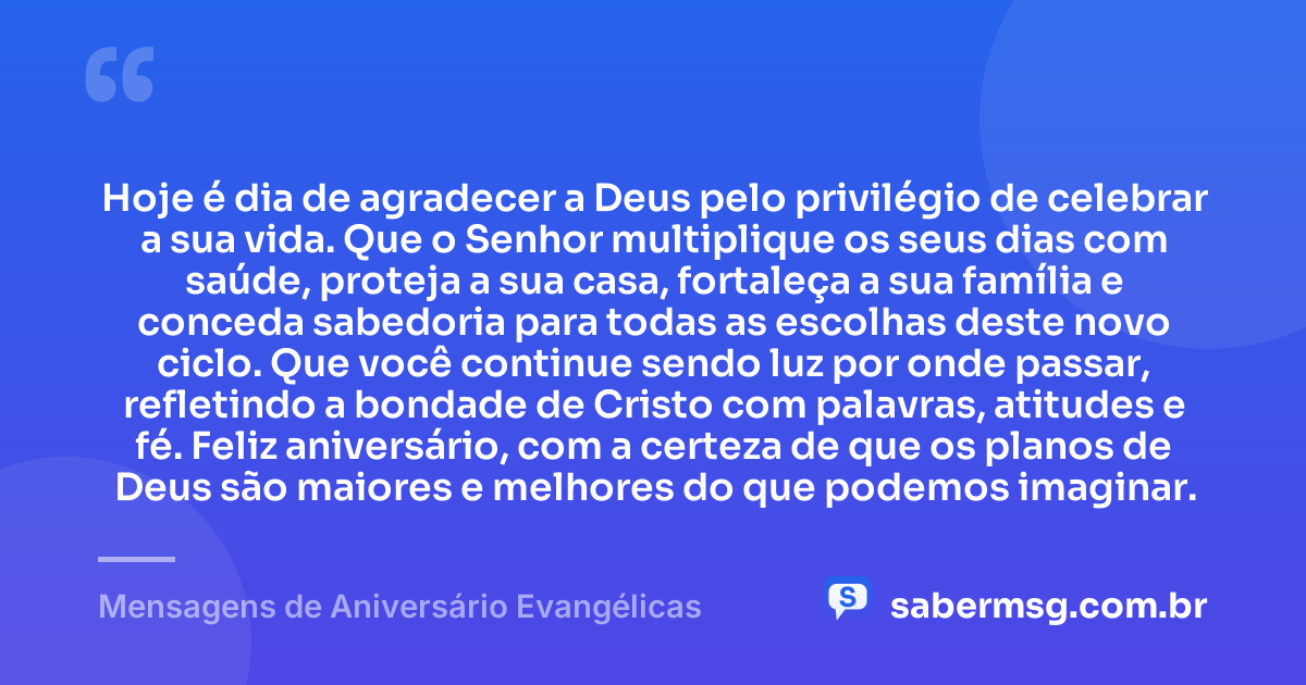 Hoje é dia de agradecer a Deus pelo privilégio de celebrar a sua vida. Que o Senhor multiplique os seus dias com saúde, proteja a sua casa, fortaleça a sua família e conceda sabedoria para todas as escolhas deste novo ciclo. Que você continue sendo luz por onde passar, refletindo a bondade de Cristo com palavras, atitudes e fé. Feliz aniversário, com a certeza de que os planos de Deus são maiores e melhores do que podemos imaginar. — Mensagens de Aniversário Evangélicas