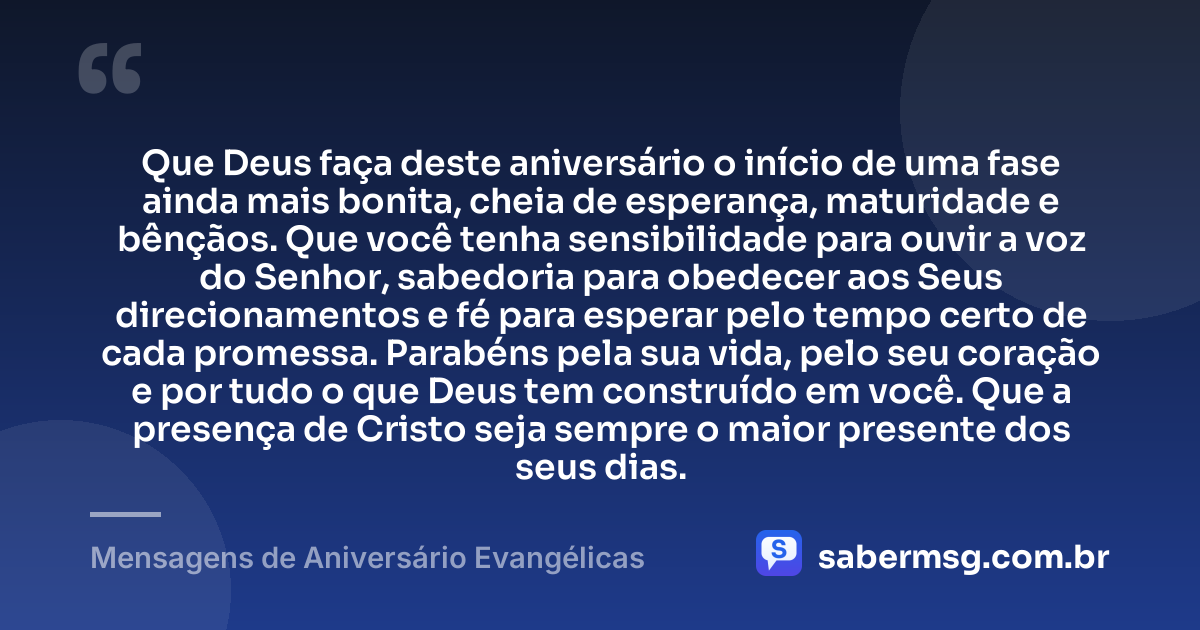 Que Deus faça deste aniversário o início de uma fase ainda mais bonita, cheia de esperança, maturidade e bênçãos. Que você tenha sensibilidade para ouvir a voz do Senhor, sabedoria para obedecer aos Seus direcionamentos e fé para esperar pelo tempo certo de cada promessa. Parabéns pela sua vida, pelo seu coração e por tudo o que Deus tem construído em você. Que a presença de Cristo seja sempre o maior presente dos seus dias. — Mensagens de Aniversário Evangélicas