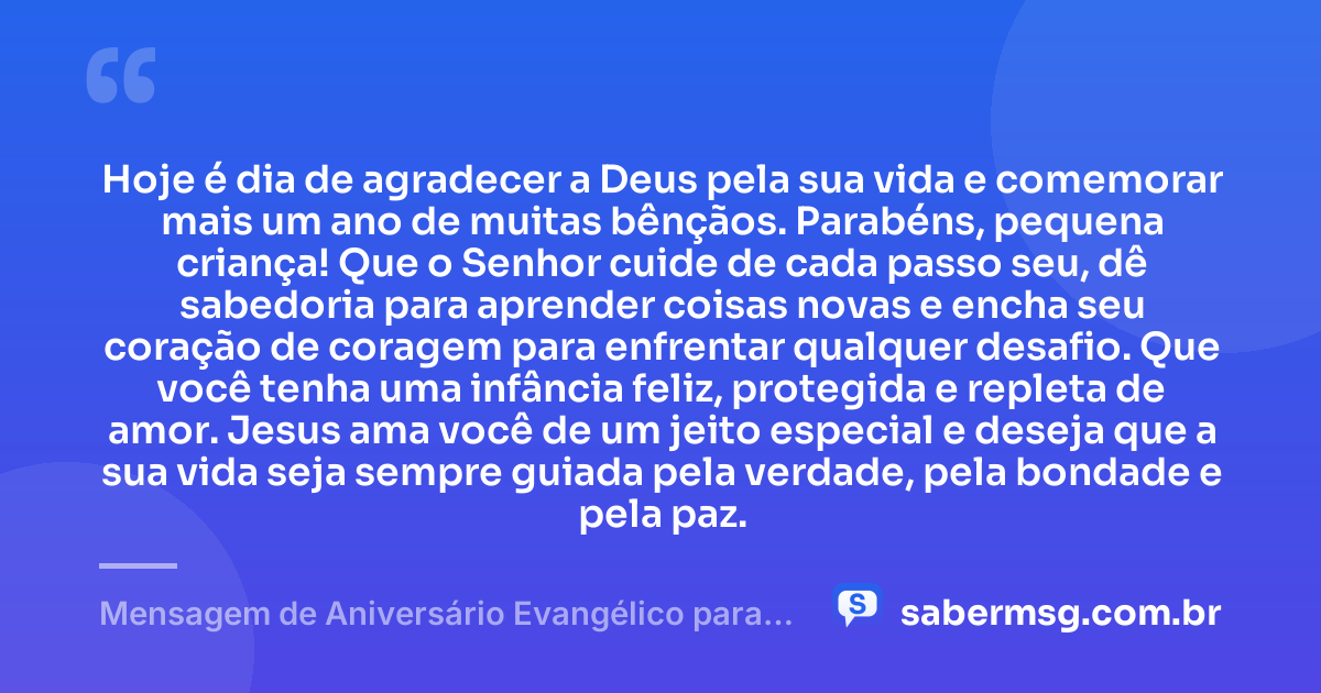 Hoje é dia de agradecer a Deus pela sua vida e comemorar mais um ano de muitas bênçãos. Parabéns, pequena criança! Que o Senhor cuide de cada passo seu, dê sabedoria para aprender coisas novas e encha seu coração de coragem para enfrentar qualquer desafio. Que você tenha uma infância feliz, protegida e repleta de amor. Jesus ama você de um jeito especial e deseja que a sua vida seja sempre guiada pela verdade, pela bondade e pela paz. — Mensagem de Aniversário Evangélico para Criança