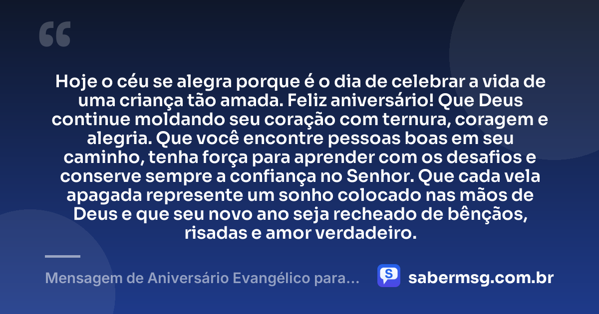 Hoje o céu se alegra porque é o dia de celebrar a vida de uma criança tão amada. Feliz aniversário! Que Deus continue moldando seu coração com ternura, coragem e alegria. Que você encontre pessoas boas em seu caminho, tenha força para aprender com os desafios e conserve sempre a confiança no Senhor. Que cada vela apagada represente um sonho colocado nas mãos de Deus e que seu novo ano seja recheado de bênçãos, risadas e amor verdadeiro. — Mensagem de Aniversário Evangélico para Criança