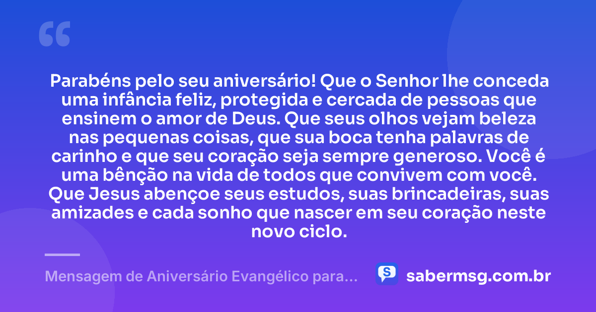 Parabéns pelo seu aniversário! Que o Senhor lhe conceda uma infância feliz, protegida e cercada de pessoas que ensinem o amor de Deus. Que seus olhos vejam beleza nas pequenas coisas, que sua boca tenha palavras de carinho e que seu coração seja sempre generoso. Você é uma bênção na vida de todos que convivem com você. Que Jesus abençoe seus estudos, suas brincadeiras, suas amizades e cada sonho que nascer em seu coração neste novo ciclo. — Mensagem de Aniversário Evangélico para Criança