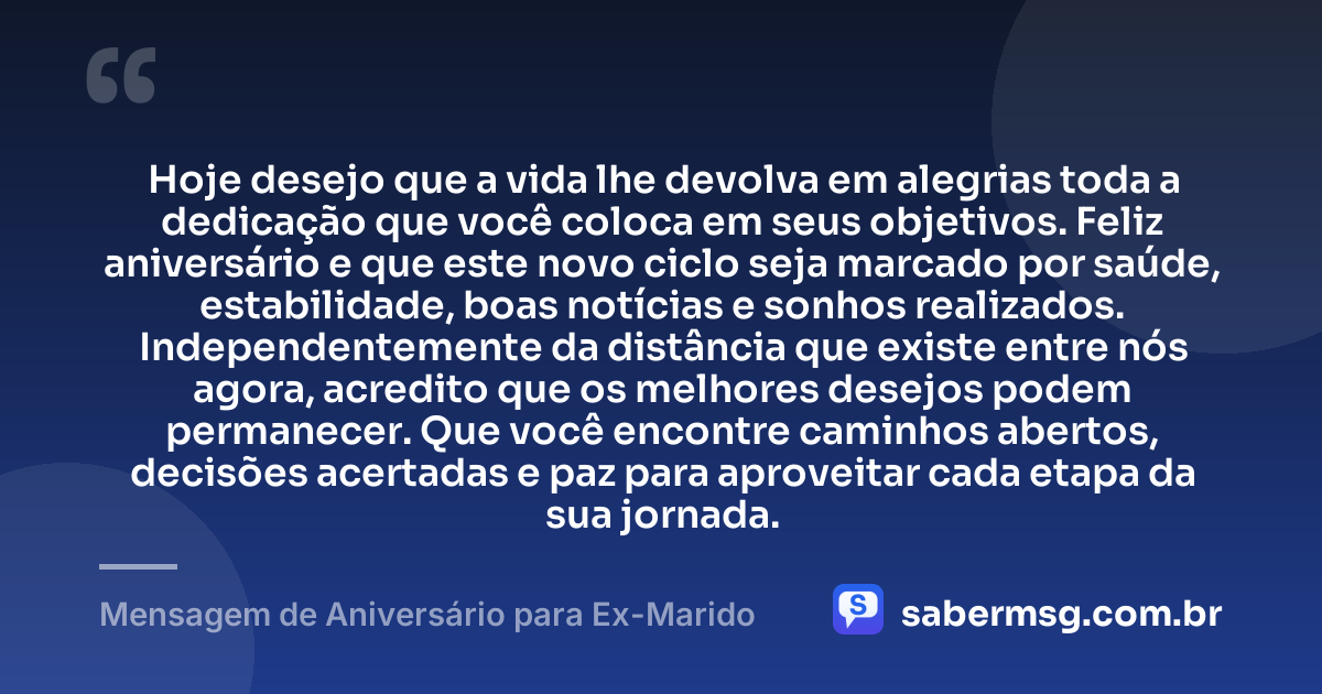 Hoje desejo que a vida lhe devolva em alegrias toda a dedicação que você coloca em seus objetivos. Feliz aniversário e que este novo ciclo seja marcado por saúde, estabilidade, boas notícias e sonhos realizados. Independentemente da distância que existe entre nós agora, acredito que os melhores desejos podem permanecer. Que você encontre caminhos abertos, decisões acertadas e paz para aproveitar cada etapa da sua jornada. — Mensagem de Aniversário para Ex-Marido