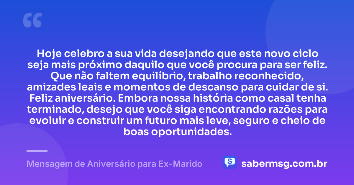 Hoje celebro a sua vida desejando que este novo ciclo seja mais próximo daquilo que você procura para ser feliz. Que não faltem equilíbrio, trabalho reconhecido, amizades leais e momentos de descanso para cuidar de si. Feliz aniversário. Embora nossa história como casal tenha terminado, desejo que você siga encontrando razões para evoluir e construir um futuro mais leve, seguro e cheio de boas oportunidades. — Mensagem de Aniversário para Ex-Marido