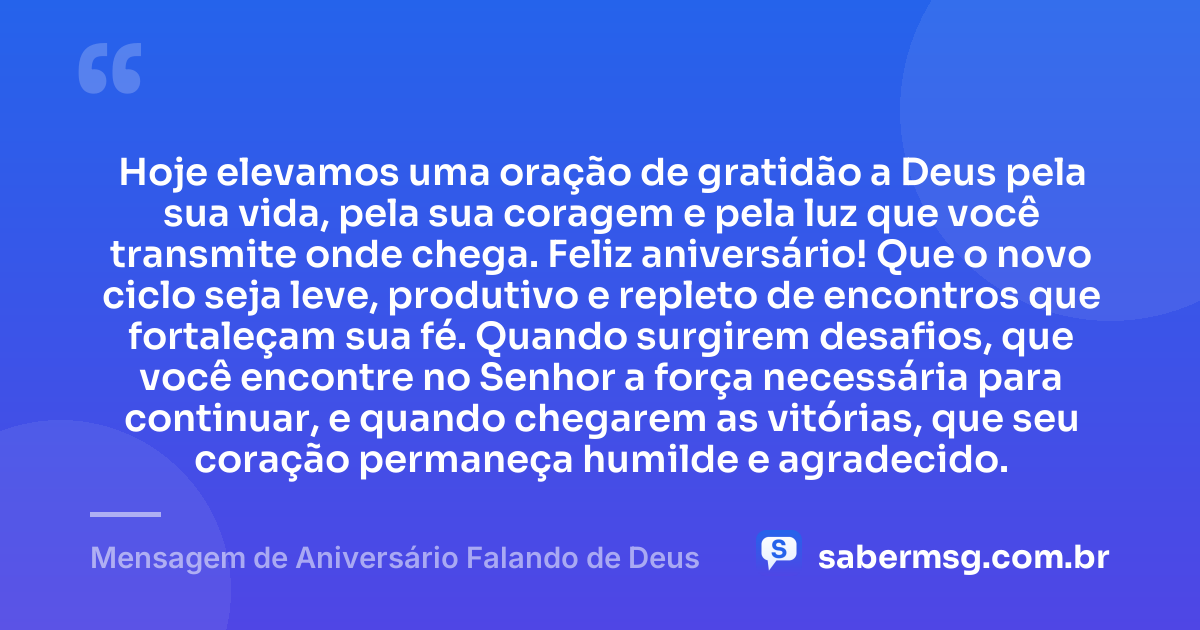 Hoje elevamos uma oração de gratidão a Deus pela sua vida, pela sua coragem e pela luz que você transmite onde chega. Feliz aniversário! Que o novo ciclo seja leve, produtivo e repleto de encontros que fortaleçam sua fé. Quando surgirem desafios, que você encontre no Senhor a força necessária para continuar, e quando chegarem as vitórias, que seu coração permaneça humilde e agradecido. — Mensagem de Aniversário Falando de Deus