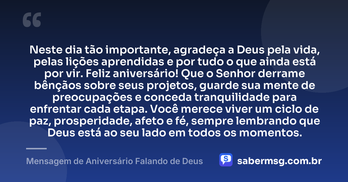 Neste dia tão importante, agradeça a Deus pela vida, pelas lições aprendidas e por tudo o que ainda está por vir. Feliz aniversário! Que o Senhor derrame bênçãos sobre seus projetos, guarde sua mente de preocupações e conceda tranquilidade para enfrentar cada etapa. Você merece viver um ciclo de paz, prosperidade, afeto e fé, sempre lembrando que Deus está ao seu lado em todos os momentos. — Mensagem de Aniversário Falando de Deus