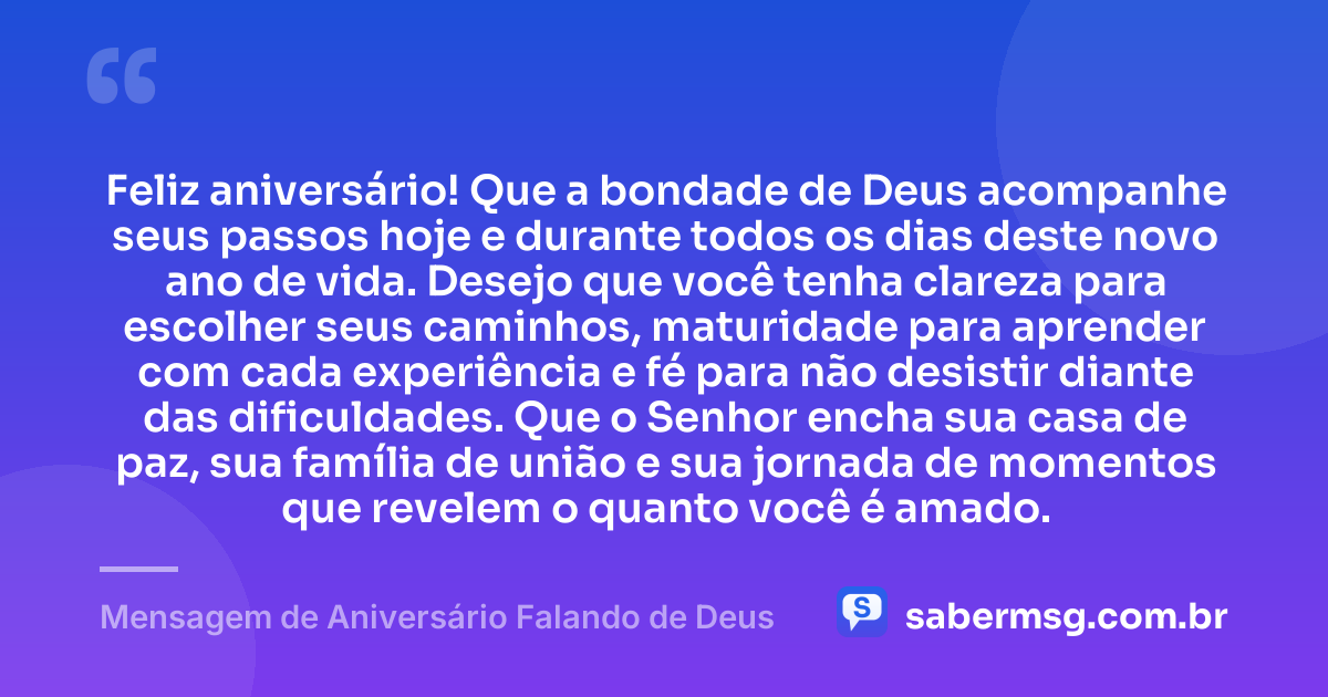 Feliz aniversário! Que a bondade de Deus acompanhe seus passos hoje e durante todos os dias deste novo ano de vida. Desejo que você tenha clareza para escolher seus caminhos, maturidade para aprender com cada experiência e fé para não desistir diante das dificuldades. Que o Senhor encha sua casa de paz, sua família de união e sua jornada de momentos que revelem o quanto você é amado. — Mensagem de Aniversário Falando de Deus