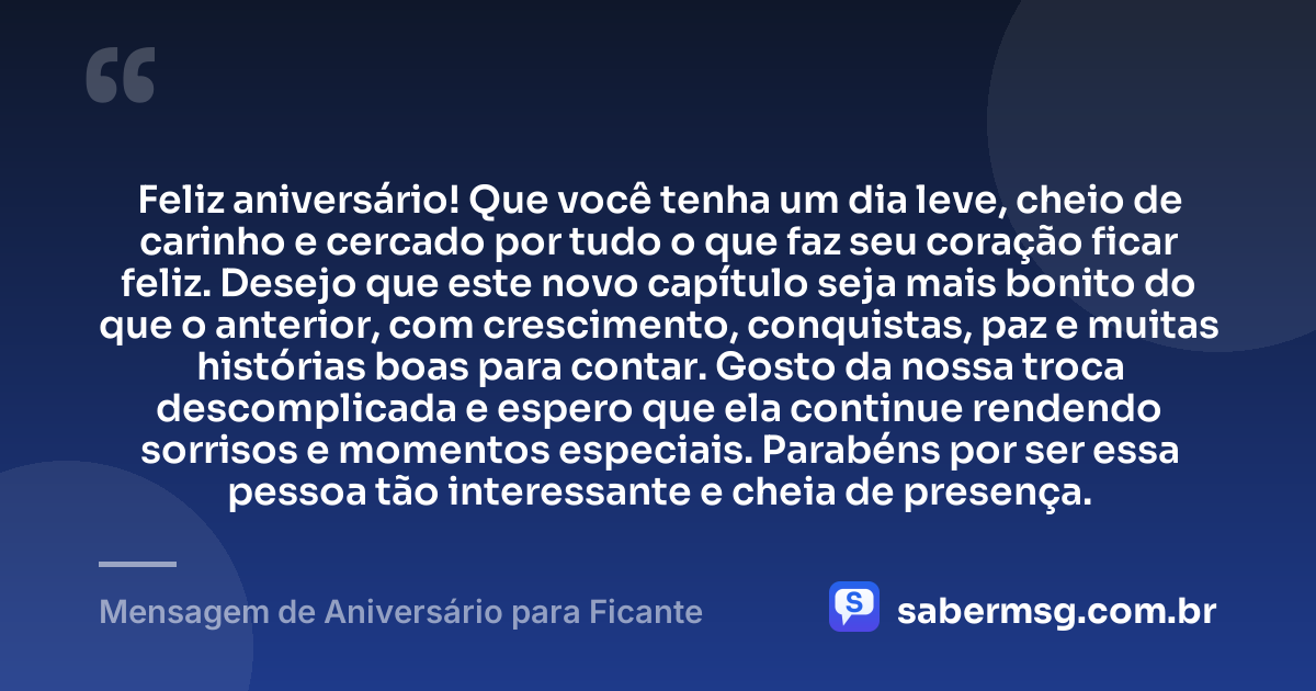 Feliz aniversário! Que você tenha um dia leve, cheio de carinho e cercado por tudo o que faz seu coração ficar feliz. Desejo que este novo capítulo seja mais bonito do que o anterior, com crescimento, conquistas, paz e muitas histórias boas para contar. Gosto da nossa troca descomplicada e espero que ela continue rendendo sorrisos e momentos especiais. Parabéns por ser essa pessoa tão interessante e cheia de presença. — Mensagem de Aniversário para Ficante