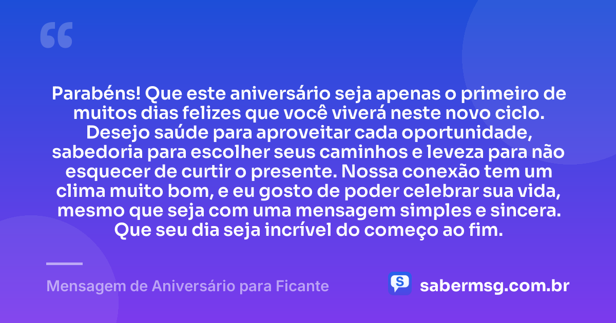 Parabéns! Que este aniversário seja apenas o primeiro de muitos dias felizes que você viverá neste novo ciclo. Desejo saúde para aproveitar cada oportunidade, sabedoria para escolher seus caminhos e leveza para não esquecer de curtir o presente. Nossa conexão tem um clima muito bom, e eu gosto de poder celebrar sua vida, mesmo que seja com uma mensagem simples e sincera. Que seu dia seja incrível do começo ao fim. — Mensagem de Aniversário para Ficante