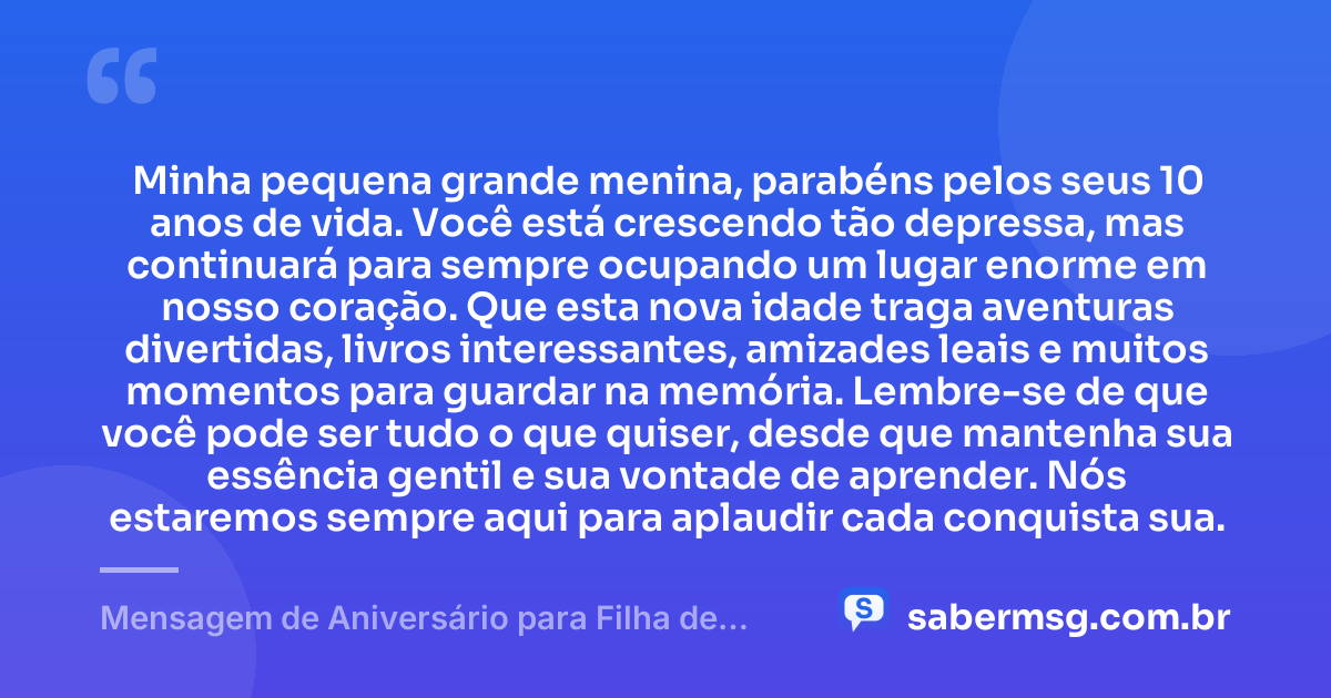 Minha pequena grande menina, parabéns pelos seus 10 anos de vida. Você está crescendo tão depressa, mas continuará para sempre ocupando um lugar enorme em nosso coração. Que esta nova idade traga aventuras divertidas, livros interessantes, amizades leais e muitos momentos para guardar na memória. Lembre-se de que você pode ser tudo o que quiser, desde que mantenha sua essência gentil e sua vontade de aprender. Nós estaremos sempre aqui para aplaudir cada conquista sua. — Mensagem de Aniversário para Filha de 10 Anos