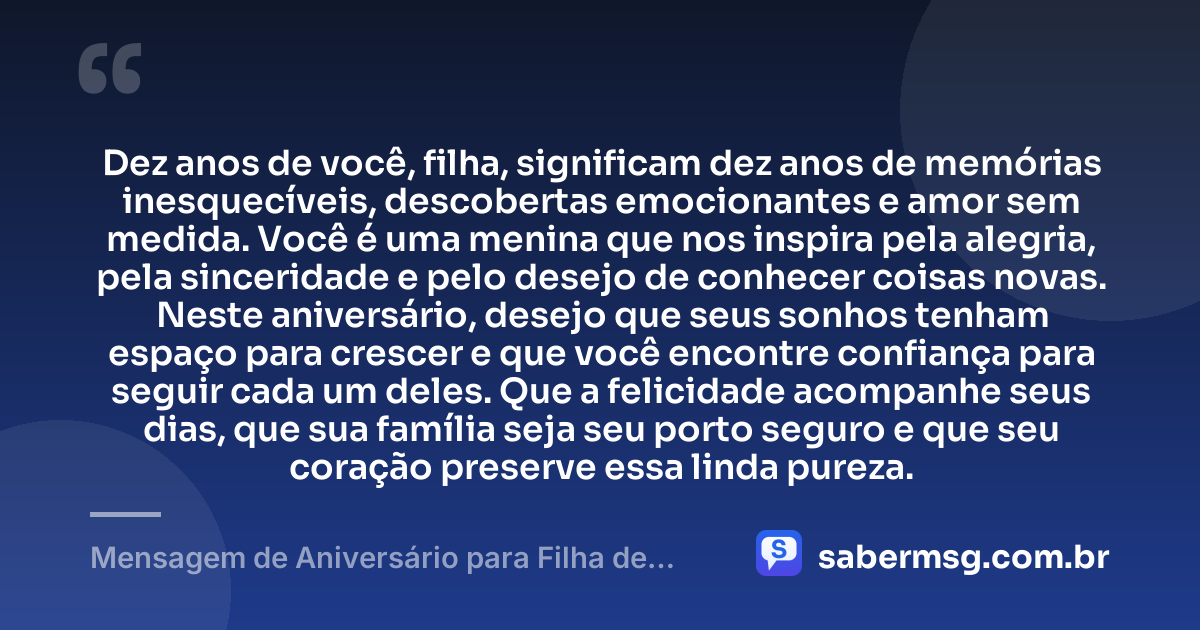 Dez anos de você, filha, significam dez anos de memórias inesquecíveis, descobertas emocionantes e amor sem medida. Você é uma menina que nos inspira pela alegria, pela sinceridade e pelo desejo de conhecer coisas novas. Neste aniversário, desejo que seus sonhos tenham espaço para crescer e que você encontre confiança para seguir cada um deles. Que a felicidade acompanhe seus dias, que sua família seja seu porto seguro e que seu coração preserve essa linda pureza. — Mensagem de Aniversário para Filha de 10 Anos