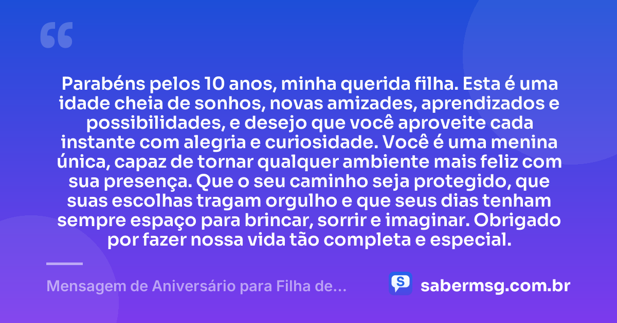 Parabéns pelos 10 anos, minha querida filha. Esta é uma idade cheia de sonhos, novas amizades, aprendizados e possibilidades, e desejo que você aproveite cada instante com alegria e curiosidade. Você é uma menina única, capaz de tornar qualquer ambiente mais feliz com sua presença. Que o seu caminho seja protegido, que suas escolhas tragam orgulho e que seus dias tenham sempre espaço para brincar, sorrir e imaginar. Obrigado por fazer nossa vida tão completa e especial. — Mensagem de Aniversário para Filha de 10 Anos