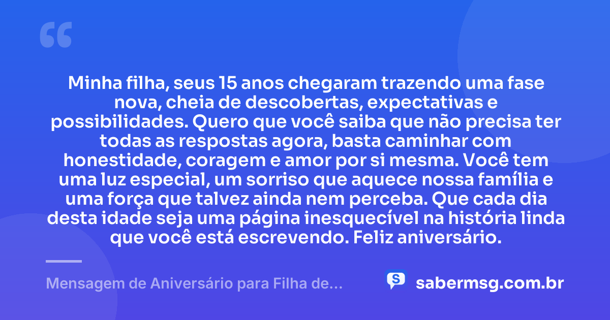 Minha filha, seus 15 anos chegaram trazendo uma fase nova, cheia de descobertas, expectativas e possibilidades. Quero que você saiba que não precisa ter todas as respostas agora, basta caminhar com honestidade, coragem e amor por si mesma. Você tem uma luz especial, um sorriso que aquece nossa família e uma força que talvez ainda nem perceba. Que cada dia desta idade seja uma página inesquecível na história linda que você está escrevendo. Feliz aniversário. — Mensagem de Aniversário para Filha de 15 Anos