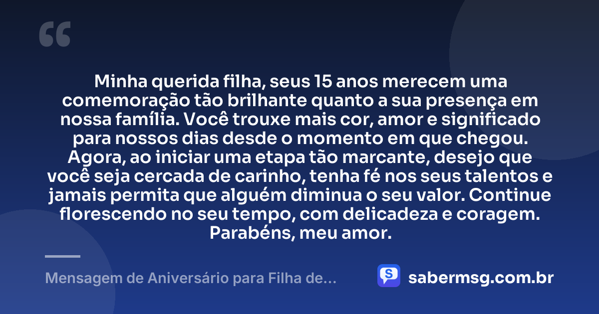 Minha querida filha, seus 15 anos merecem uma comemoração tão brilhante quanto a sua presença em nossa família. Você trouxe mais cor, amor e significado para nossos dias desde o momento em que chegou. Agora, ao iniciar uma etapa tão marcante, desejo que você seja cercada de carinho, tenha fé nos seus talentos e jamais permita que alguém diminua o seu valor. Continue florescendo no seu tempo, com delicadeza e coragem. Parabéns, meu amor. — Mensagem de Aniversário para Filha de 15 Anos