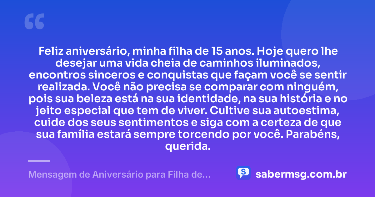 Feliz aniversário, minha filha de 15 anos. Hoje quero lhe desejar uma vida cheia de caminhos iluminados, encontros sinceros e conquistas que façam você se sentir realizada. Você não precisa se comparar com ninguém, pois sua beleza está na sua identidade, na sua história e no jeito especial que tem de viver. Cultive sua autoestima, cuide dos seus sentimentos e siga com a certeza de que sua família estará sempre torcendo por você. Parabéns, querida. — Mensagem de Aniversário para Filha de 15 Anos