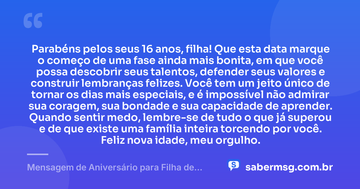 Parabéns pelos seus 16 anos, filha! Que esta data marque o começo de uma fase ainda mais bonita, em que você possa descobrir seus talentos, defender seus valores e construir lembranças felizes. Você tem um jeito único de tornar os dias mais especiais, e é impossível não admirar sua coragem, sua bondade e sua capacidade de aprender. Quando sentir medo, lembre-se de tudo o que já superou e de que existe uma família inteira torcendo por você. Feliz nova idade, meu orgulho. — Mensagem de Aniversário para Filha de 16 Anos