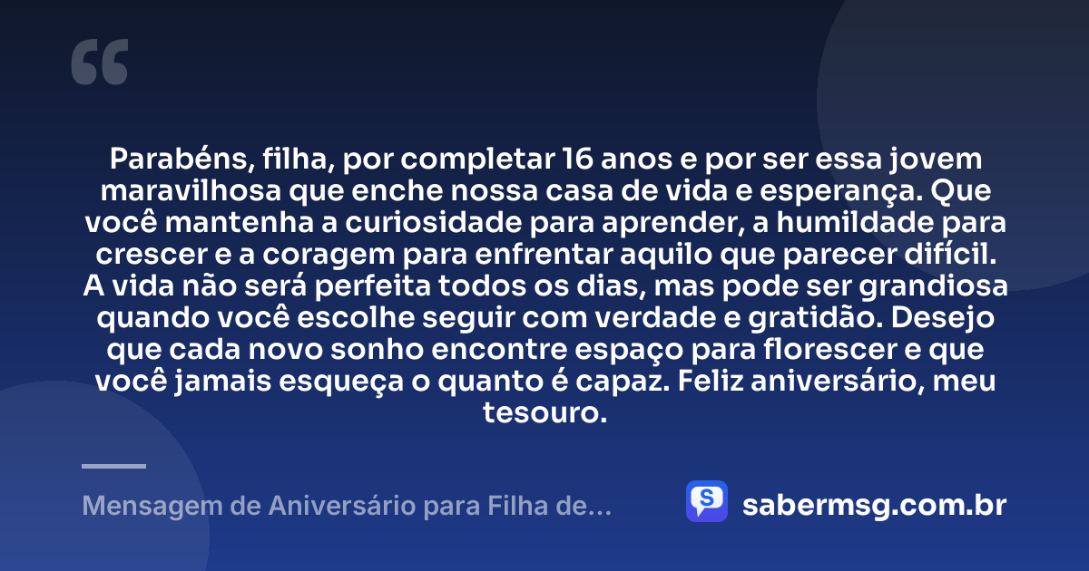 Parabéns, filha, por completar 16 anos e por ser essa jovem maravilhosa que enche nossa casa de vida e esperança. Que você mantenha a curiosidade para aprender, a humildade para crescer e a coragem para enfrentar aquilo que parecer difícil. A vida não será perfeita todos os dias, mas pode ser grandiosa quando você escolhe seguir com verdade e gratidão. Desejo que cada novo sonho encontre espaço para florescer e que você jamais esqueça o quanto é capaz. Feliz aniversário, meu tesouro. — Mensagem de Aniversário para Filha de 16 Anos