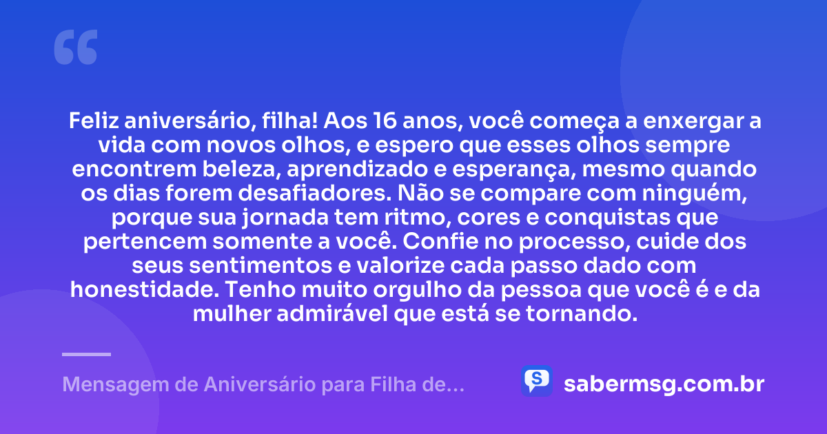 Feliz aniversário, filha! Aos 16 anos, você começa a enxergar a vida com novos olhos, e espero que esses olhos sempre encontrem beleza, aprendizado e esperança, mesmo quando os dias forem desafiadores. Não se compare com ninguém, porque sua jornada tem ritmo, cores e conquistas que pertencem somente a você. Confie no processo, cuide dos seus sentimentos e valorize cada passo dado com honestidade. Tenho muito orgulho da pessoa que você é e da mulher admirável que está se tornando. — Mensagem de Aniversário para Filha de 16 Anos