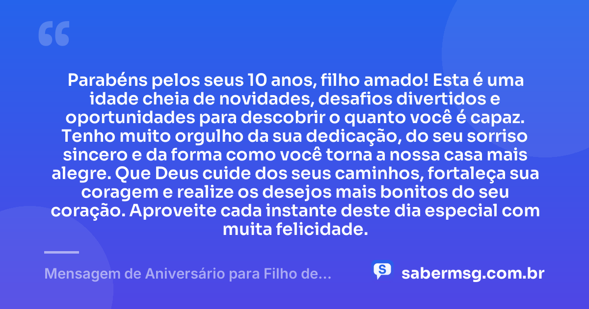 Parabéns pelos seus 10 anos, filho amado! Esta é uma idade cheia de novidades, desafios divertidos e oportunidades para descobrir o quanto você é capaz. Tenho muito orgulho da sua dedicação, do seu sorriso sincero e da forma como você torna a nossa casa mais alegre. Que Deus cuide dos seus caminhos, fortaleça sua coragem e realize os desejos mais bonitos do seu coração. Aproveite cada instante deste dia especial com muita felicidade. — Mensagem de Aniversário para Filho de 10 Anos