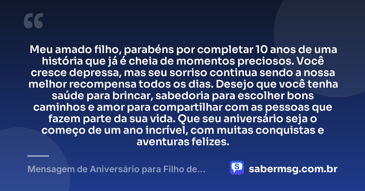 Meu amado filho, parabéns por completar 10 anos de uma história que já é cheia de momentos preciosos. Você cresce depressa, mas seu sorriso continua sendo a nossa melhor recompensa todos os dias. Desejo que você tenha saúde para brincar, sabedoria para escolher bons caminhos e amor para compartilhar com as pessoas que fazem parte da sua vida. Que seu aniversário seja o começo de um ano incrível, com muitas conquistas e aventuras felizes. — Mensagem de Aniversário para Filho de 10 Anos