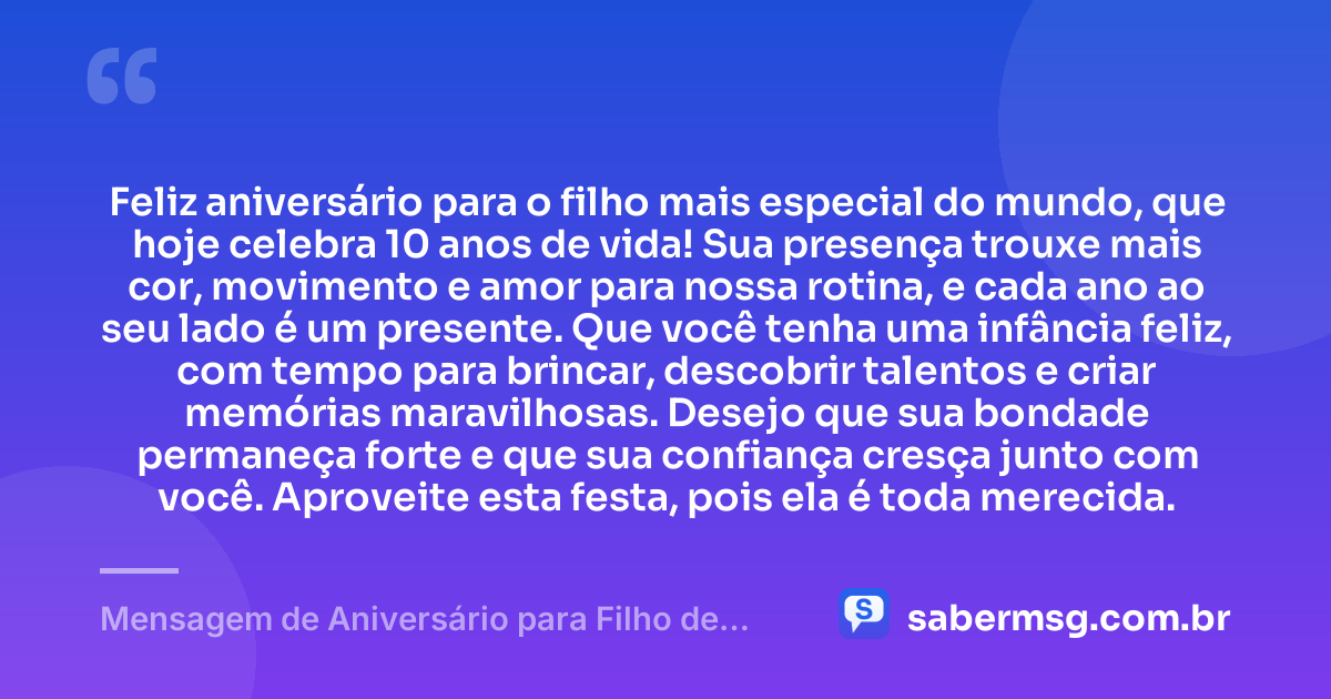 Feliz aniversário para o filho mais especial do mundo, que hoje celebra 10 anos de vida! Sua presença trouxe mais cor, movimento e amor para nossa rotina, e cada ano ao seu lado é um presente. Que você tenha uma infância feliz, com tempo para brincar, descobrir talentos e criar memórias maravilhosas. Desejo que sua bondade permaneça forte e que sua confiança cresça junto com você. Aproveite esta festa, pois ela é toda merecida. — Mensagem de Aniversário para Filho de 10 Anos
