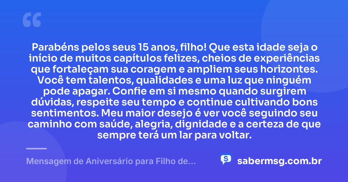 Parabéns pelos seus 15 anos, filho! Que esta idade seja o início de muitos capítulos felizes, cheios de experiências que fortaleçam sua coragem e ampliem seus horizontes. Você tem talentos, qualidades e uma luz que ninguém pode apagar. Confie em si mesmo quando surgirem dúvidas, respeite seu tempo e continue cultivando bons sentimentos. Meu maior desejo é ver você seguindo seu caminho com saúde, alegria, dignidade e a certeza de que sempre terá um lar para voltar. — Mensagem de Aniversário para Filho de 15 Anos