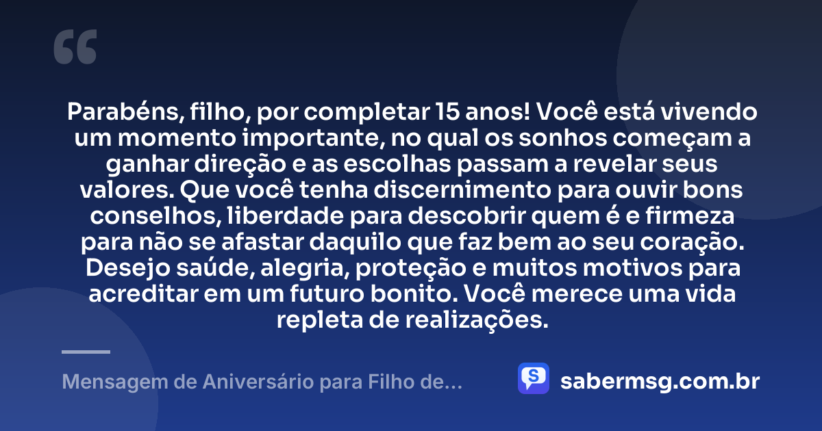 Parabéns, filho, por completar 15 anos! Você está vivendo um momento importante, no qual os sonhos começam a ganhar direção e as escolhas passam a revelar seus valores. Que você tenha discernimento para ouvir bons conselhos, liberdade para descobrir quem é e firmeza para não se afastar daquilo que faz bem ao seu coração. Desejo saúde, alegria, proteção e muitos motivos para acreditar em um futuro bonito. Você merece uma vida repleta de realizações. — Mensagem de Aniversário para Filho de 15 Anos