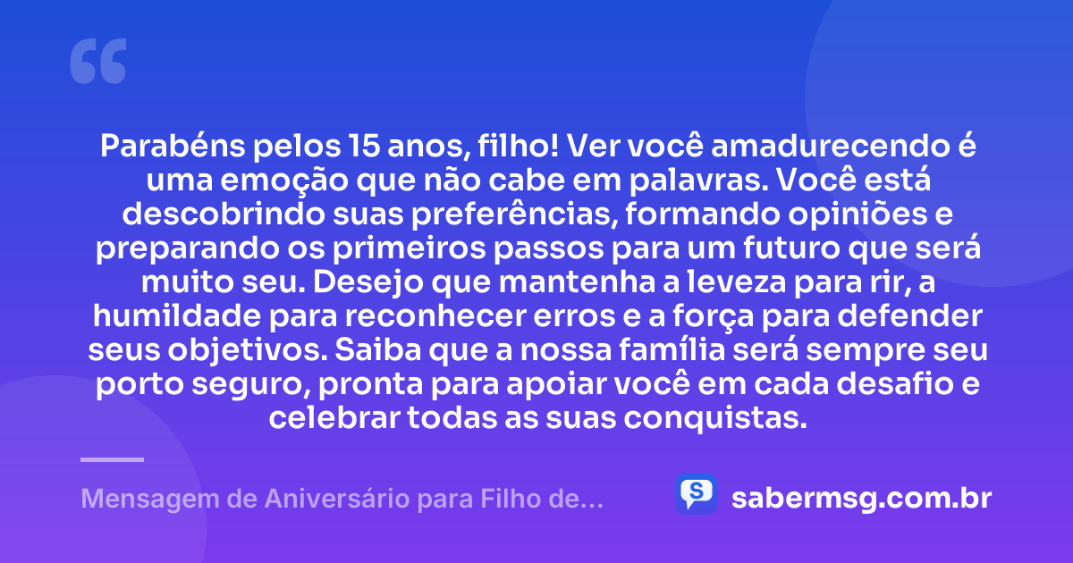Parabéns pelos 15 anos, filho! Ver você amadurecendo é uma emoção que não cabe em palavras. Você está descobrindo suas preferências, formando opiniões e preparando os primeiros passos para um futuro que será muito seu. Desejo que mantenha a leveza para rir, a humildade para reconhecer erros e a força para defender seus objetivos. Saiba que a nossa família será sempre seu porto seguro, pronta para apoiar você em cada desafio e celebrar todas as suas conquistas. — Mensagem de Aniversário para Filho de 15 Anos