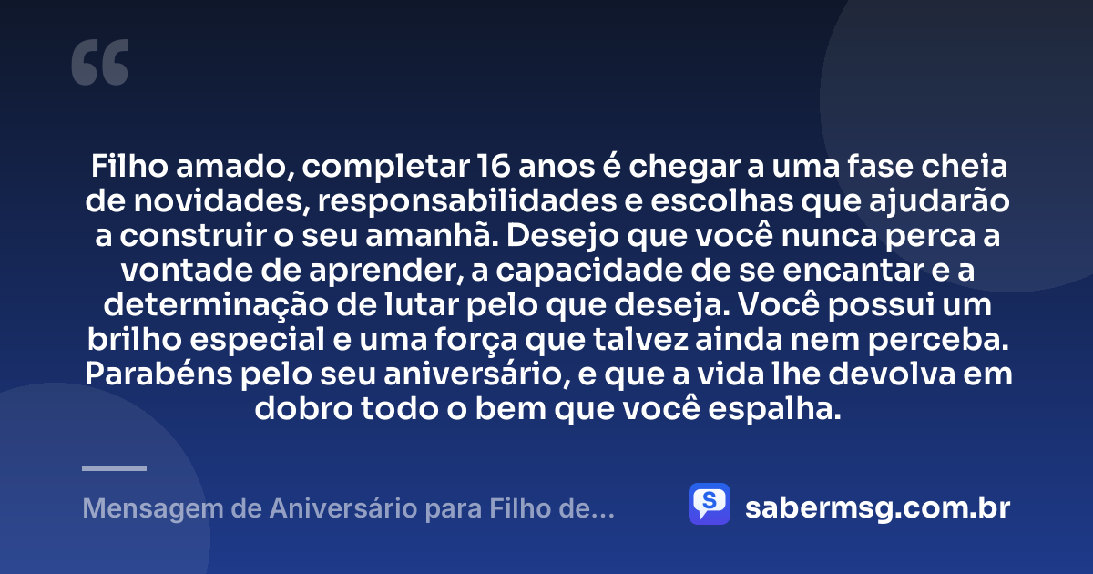 Filho amado, completar 16 anos é chegar a uma fase cheia de novidades, responsabilidades e escolhas que ajudarão a construir o seu amanhã. Desejo que você nunca perca a vontade de aprender, a capacidade de se encantar e a determinação de lutar pelo que deseja. Você possui um brilho especial e uma força que talvez ainda nem perceba. Parabéns pelo seu aniversário, e que a vida lhe devolva em dobro todo o bem que você espalha. — Mensagem de Aniversário para Filho de 16 Anos